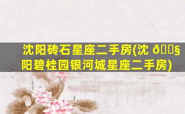 沈阳砖石星座二手房(沈 🐧 阳碧桂园银河城星座二手房)
